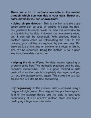There are a lot of methods available in the market
through which you can delete your data. Below are
some methods you can choose from:
• Using simple deletion: This is the first and the basic
option which can be used by anyone to delete the data.
You just have to simply delete the data. But remember by
simply deleting the data, it doesn’t get permanently wiped
out. It can still be recovered. With deletion, there is
another option called as reformatting the disk. In this
process, your old files are replaced by the new ones. But
there are lots of methods on the internet through which the
files can be recovered. Using this method is not a good
way to achieve data destruction.
• Wiping the data: Wiping the data means replacing or
overwriting the files. The method is practised until the data
becomes inaccessible. This is a good method of data
destruction as the data is completely destroyed and you
can use the storage device again. This saves the cost but
the method is a little bit time-consuming.
• By degaussing: In this process, data is removed using a
magnet of high power. This magnet disrupts the magnetic
field of the storage device and the data is destroyed
permanently. It is an effective method which can help in
destroying a huge amount of data.
 