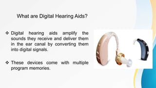 What are Digital Hearing Aids?
 Digital hearing aids amplify the
sounds they receive and deliver them
in the ear canal by converting them
into digital signals.
 These devices come with multiple
program memories.
 