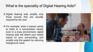 What is the speciality of Digital Hearing Aids?
 Digital hearing aids amplify only
those sounds that are actually
required by the user.
 For example, when a person wants
to listen to a conversation clearly
even in a noisy environment, digital
hearing aids will detect your needs
based on your surrounding, and
amplify only the speech by reducing
background noise.
 