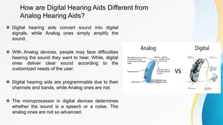 How are Digital Hearing Aids Different from
Analog Hearing Aids?
 Digital hearing aids convert sound into digital
signals, while Analog ones simply amplify the
sound.
 With Analog devices, people may face difficulties
hearing the sound they want to hear. While, digital
ones deliver clear sound according to the
customized needs of the user.
 Digital hearing aids are programmable due to their
channels and bands, while Analog ones are not.
 The microprocessor in digital devices determines
whether the sound is a speech or a noise. The
analog ones are not so advanced.
 