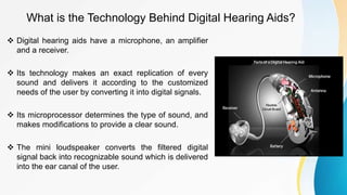 What is the Technology Behind Digital Hearing Aids?
 Digital hearing aids have a microphone, an amplifier
and a receiver.
 Its technology makes an exact replication of every
sound and delivers it according to the customized
needs of the user by converting it into digital signals.
 Its microprocessor determines the type of sound, and
makes modifications to provide a clear sound.
 The mini loudspeaker converts the filtered digital
signal back into recognizable sound which is delivered
into the ear canal of the user.
 