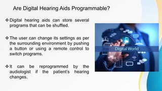 Are Digital Hearing Aids Programmable?
Digital hearing aids can store several
programs that can be shuffled.
The user can change its settings as per
the surrounding environment by pushing
a button or using a remote control to
switch programs.
It can be reprogrammed by the
audiologist if the patient’s hearing
changes.
 