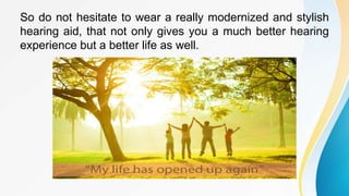 So do not hesitate to wear a really modernized and stylish
hearing aid, that not only gives you a much better hearing
experience but a better life as well.
 