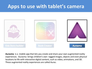 Apps to use with tablet’s camera
Aurasma is a mobile app that lets you create and share your own augmented reality
experiences. Aurasma brings children’s own tagged images, objects and even physical
locations to life with interactive digital content, such as video, animations, and 3D.
These augmented reality experiences are called Auras.
 