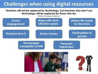 Teachers will not be replaced by technology, but teachers who don’t use
technology will be replaced by those who do.
Sherryl Nussbaum-Beach
Click on the image to view the video
Benefits of tablets within learning
Students love it
Students love it
Active
engagement
Participation in
groups
Frequent
interaction
Makes life easier
for teachers
Helps with short
attention spans
Encourages
completion of HW
Saves money
Challenges when using digital resources
 
