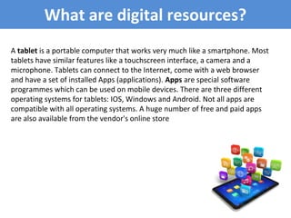 What are digital resources?
A tablet is a portable computer that works very much like a smartphone. Most
tablets have similar features like a touchscreen interface, a camera and a
microphone. Tablets can connect to the Internet, come with a web browser
and have a set of installed Apps (applications). Apps are special software
programmes which can be used on mobile devices. There are three different
operating systems for tablets: IOS, Windows and Android. Not all apps are
compatible with all operating systems. A huge number of free and paid apps
are also available from the vendor's online store
 