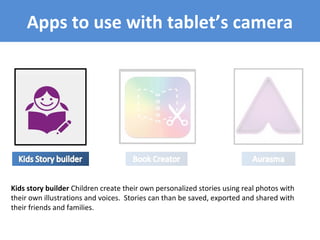Apps to use with tablet’s camera
Kids story builder Children create their own personalized stories using real photos with
their own illustrations and voices. Stories can than be saved, exported and shared with
their friends and families.
 