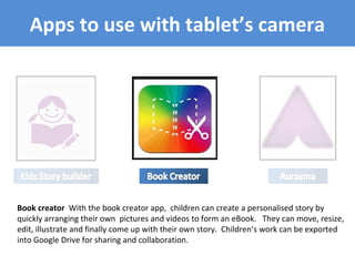 Apps to use with tablet’s camera
Book creator With the book creator app, children can create a personalised story by
quickly arranging their own pictures and videos to form an eBook. They can move, resize,
edit, illustrate and finally come up with their own story. Children’s work can be exported
into Google Drive for sharing and collaboration.
 