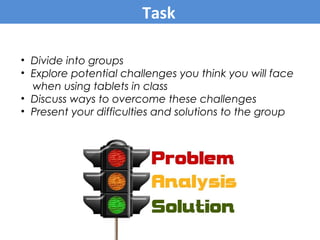 • Divide into groups
• Explore potential challenges you think you will face
when using tablets in class
• Discuss ways to overcome these challenges
• Present your difficulties and solutions to the group
Task
 