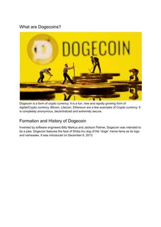 What are Dogecoins?
Dogecoin is a form of crypto currency. It is a fun, new and rapidly growing form of
digital/Crypto currency. Bitcoin, Litecoin, Ethereum are a few examples of Crypto currency. It
is completely anonymous, decentralized and extremely secure.
Formation and History of Dogecoin
Invented by software engineers Billy Markus and Jackson Palmer, Dogecoin was intended to
be a joke. Dogecoin features the face of Shiba Inu dog of the “doge” meme fame as its logo
and namesake. It was introduced on December 6, 2013.
 