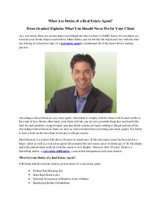 What Are Duties of a Real Estate Agent?
Dean Graziosi Explains What You Should Never Do for Your Client
As a real estate, there are certain duties and obligations that you have to fulfill. Some of your duties are
towards your clients (buyers and sellers). Other duties, and we bet this the major part, lies with the state
you belong. It is therefore duty of a real estate agent to understand all of the duties before starting
practice.
According to Dean Graziosi, any estate agent, who failed to comply with his duties will be answerable to
the court of law. On the other hand, your client will ask you do every possible thing that can benefit the
deal. In such situation, an agent make sure that all his actions are legal, nothing is illegal and out of law.
According to Dean Graziosi, there are state as well as federal laws governing real estate agents. It is better
to have a look on the laws than to fall prey to illegal actions.
Dean Graziosi is a realtor with above 20 years of experience. In his real estate career, he has acted as a
buyer, seller as well as a real estate agent. Dean started his real estate career from the age of 18. Gradually
and with extreme hard work, he took his career to new heights. And now after 20 years, Dean is a
bestselling author, a real estate millionaire, a successful entrepreneur and a true mentor.
What Governs Duties of a Real Estate Agent?
Following federal and state entities govern duties of a real estate agent.
Federal Fair Housing Act
State Real Estate Laws
National Association of Realtors Code of Ethics
Employing Broker's Guidelines
 