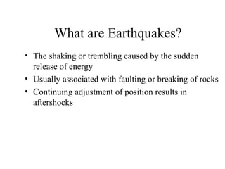 What are Earthquakes?
• The shaking or trembling caused by the sudden
release of energy
• Usually associated with faulting or breaking of rocks
• Continuing adjustment of position results in
aftershocks
 