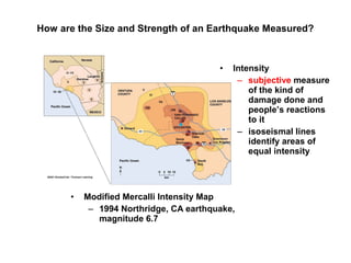 How are the Size and Strength of an Earthquake Measured?
• Modified Mercalli Intensity Map
– 1994 Northridge, CA earthquake,
magnitude 6.7
• Intensity
– subjective measure
of the kind of
damage done and
people’s reactions
to it
– isoseismal lines
identify areas of
equal intensity
 