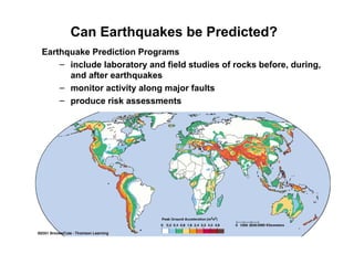 Can Earthquakes be Predicted?
Earthquake Prediction Programs
– include laboratory and field studies of rocks before, during,
and after earthquakes
– monitor activity along major faults
– produce risk assessments
 