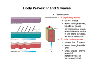 Body Waves: P and S waves
• Body waves
– P or primary waves
• fastest waves
• travel through solids,
liquids, or gases
• compressional wave,
material movement is
in the same direction
as wave movement
– S or secondary waves
• slower than P waves
• travel through solids
only
• shear waves - move
material
perpendicular to
wave movement
 