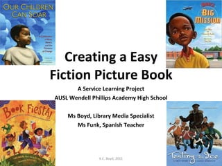 Creating a Easy Fiction Picture Book A Service Learning Project AUSL Wendell Phillips Academy High School Ms Boyd, Library Media Specialist Ms Funk, Spanish Teacher K.C. Boyd, 2011 