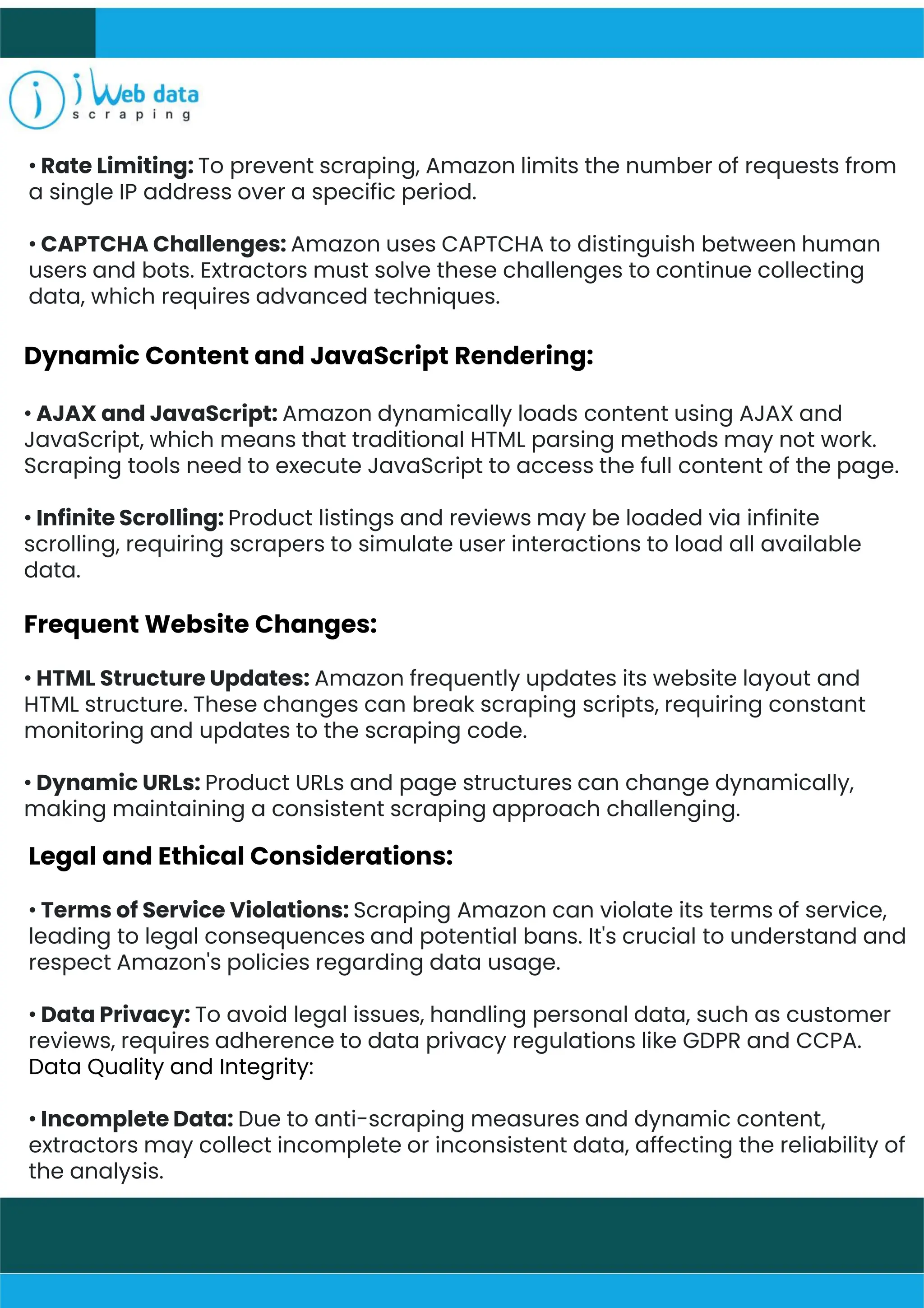 • Rate Limiting: To prevent scraping, Amazon limits the number of requests from
a single IP address over a specific period.
• CAPTCHA Challenges: Amazon uses CAPTCHA to distinguish between human
users and bots. Extractors must solve these challenges to continue collecting
data, which requires advanced techniques.
Dynamic Content and JavaScript Rendering:
• AJAX and JavaScript: Amazon dynamically loads content using AJAX and
JavaScript, which means that traditional HTML parsing methods may not work.
Scraping tools need to execute JavaScript to access the full content of the page.
• Infinite Scrolling: Product listings and reviews may be loaded via infinite
scrolling, requiring scrapers to simulate user interactions to load all available
data.
Frequent Website Changes:
• HTML Structure Updates: Amazon frequently updates its website layout and
HTML structure. These changes can break scraping scripts, requiring constant
monitoring and updates to the scraping code.
• Dynamic URLs: Product URLs and page structures can change dynamically,
making maintaining a consistent scraping approach challenging.
Legal and Ethical Considerations:
• Terms of Service Violations: Scraping Amazon can violate its terms of service,
leading to legal consequences and potential bans. It's crucial to understand and
respect Amazon's policies regarding data usage.
• Data Privacy: To avoid legal issues, handling personal data, such as customer
reviews, requires adherence to data privacy regulations like GDPR and CCPA.
Data Quality and Integrity:
• Incomplete Data: Due to anti-scraping measures and dynamic content,
extractors may collect incomplete or inconsistent data, affecting the reliability of
the analysis.
 