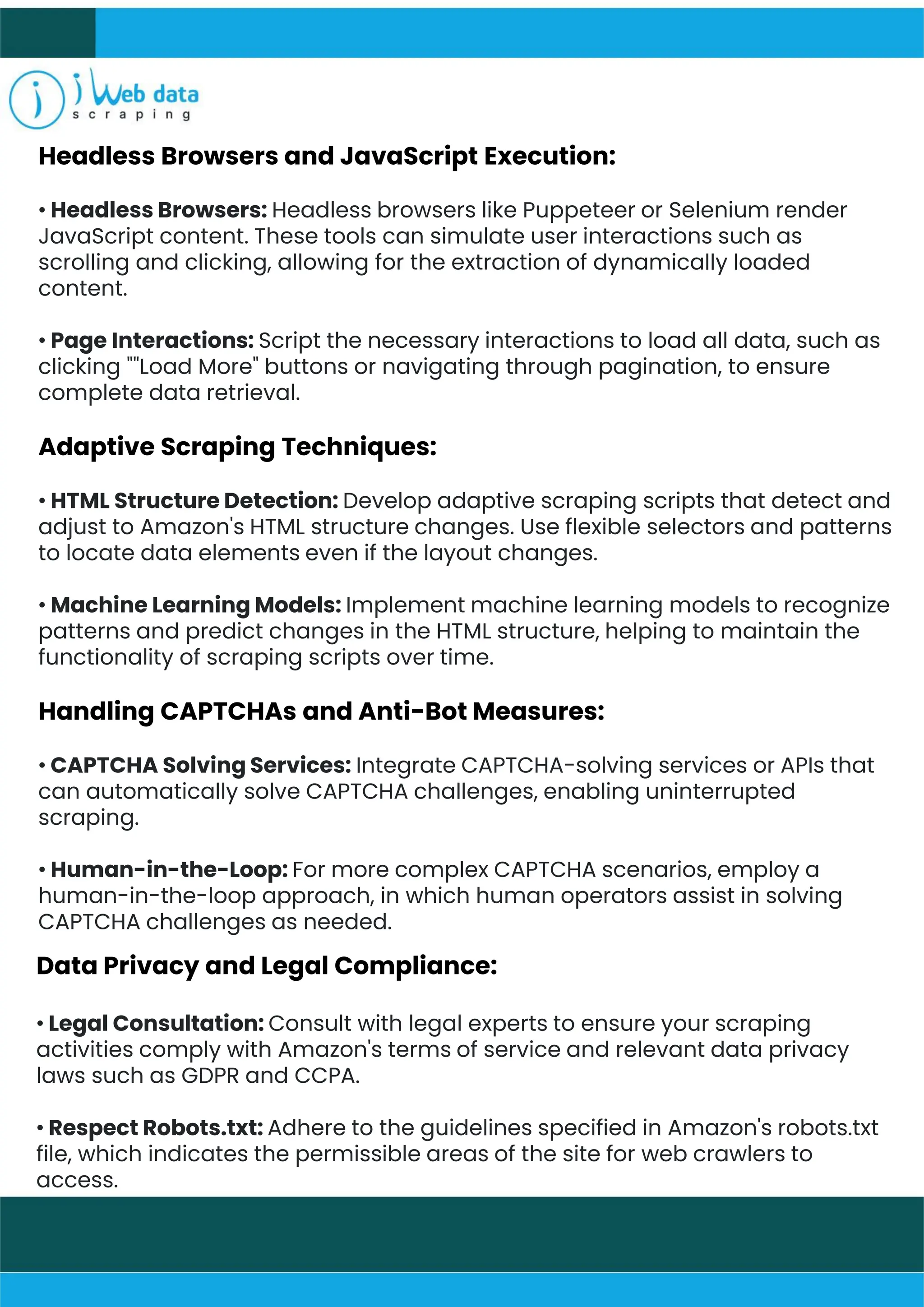 Headless Browsers and JavaScript Execution:
• Headless Browsers: Headless browsers like Puppeteer or Selenium render
JavaScript content. These tools can simulate user interactions such as
scrolling and clicking, allowing for the extraction of dynamically loaded
content.
• Page Interactions: Script the necessary interactions to load all data, such as
clicking ""Load More" buttons or navigating through pagination, to ensure
complete data retrieval.
Adaptive Scraping Techniques:
• HTML Structure Detection: Develop adaptive scraping scripts that detect and
adjust to Amazon's HTML structure changes. Use flexible selectors and patterns
to locate data elements even if the layout changes.
• Machine Learning Models: Implement machine learning models to recognize
patterns and predict changes in the HTML structure, helping to maintain the
functionality of scraping scripts over time.
Handling CAPTCHAs and Anti-Bot Measures:
• CAPTCHA Solving Services: Integrate CAPTCHA-solving services or APIs that
can automatically solve CAPTCHA challenges, enabling uninterrupted
scraping.
• Human-in-the-Loop: For more complex CAPTCHA scenarios, employ a
human-in-the-loop approach, in which human operators assist in solving
CAPTCHA challenges as needed.
Data Privacy and Legal Compliance:
• Legal Consultation: Consult with legal experts to ensure your scraping
activities comply with Amazon's terms of service and relevant data privacy
laws such as GDPR and CCPA.
• Respect Robots.txt: Adhere to the guidelines specified in Amazon's robots.txt
file, which indicates the permissible areas of the site for web crawlers to
access.
 