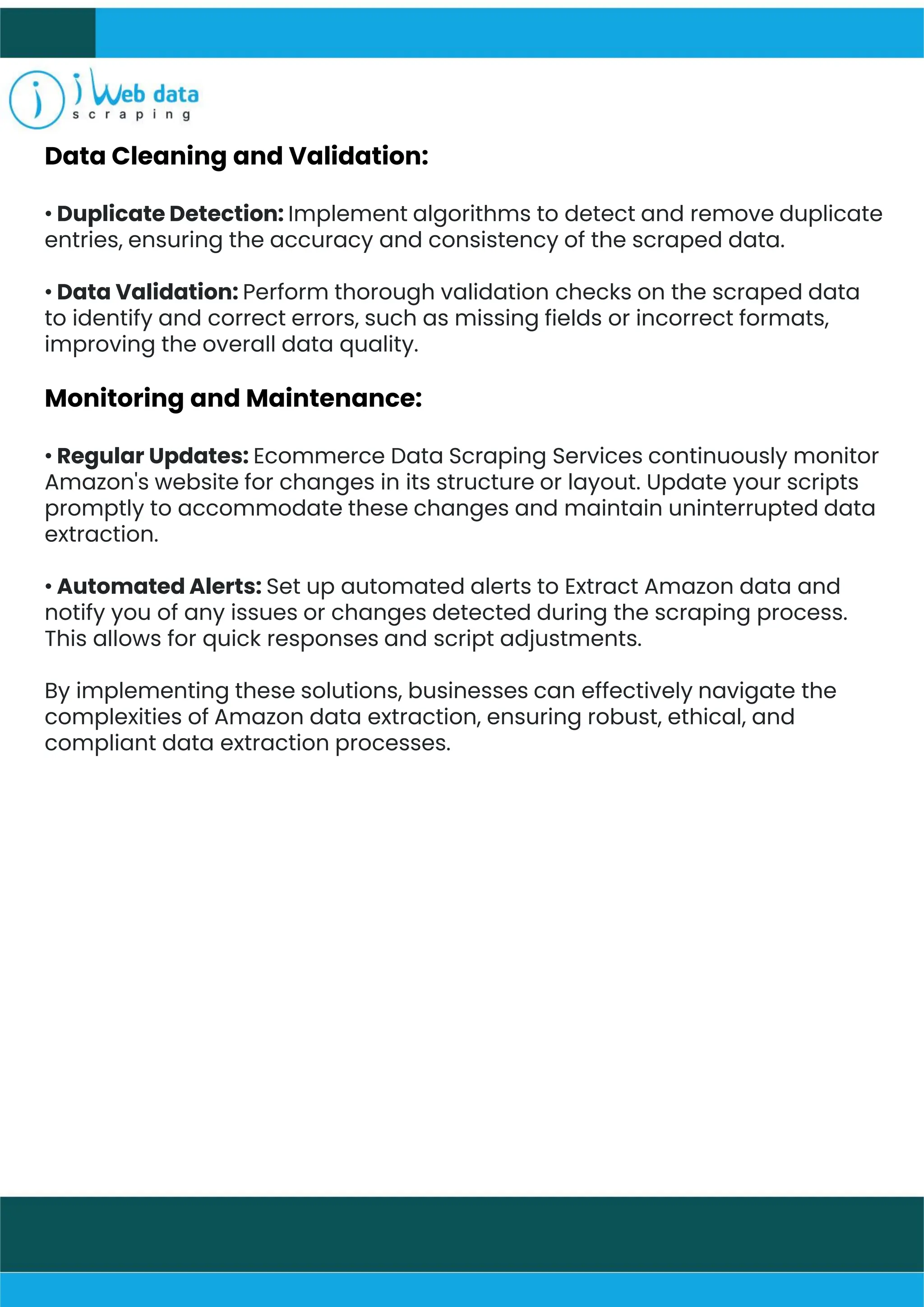 Data Cleaning and Validation:
• Duplicate Detection: Implement algorithms to detect and remove duplicate
entries, ensuring the accuracy and consistency of the scraped data.
• Data Validation: Perform thorough validation checks on the scraped data
to identify and correct errors, such as missing fields or incorrect formats,
improving the overall data quality.
Monitoring and Maintenance:
• Regular Updates: Ecommerce Data Scraping Services continuously monitor
Amazon's website for changes in its structure or layout. Update your scripts
promptly to accommodate these changes and maintain uninterrupted data
extraction.
• Automated Alerts: Set up automated alerts to Extract Amazon data and
notify you of any issues or changes detected during the scraping process.
This allows for quick responses and script adjustments.
By implementing these solutions, businesses can effectively navigate the
complexities of Amazon data extraction, ensuring robust, ethical, and
compliant data extraction processes.
 