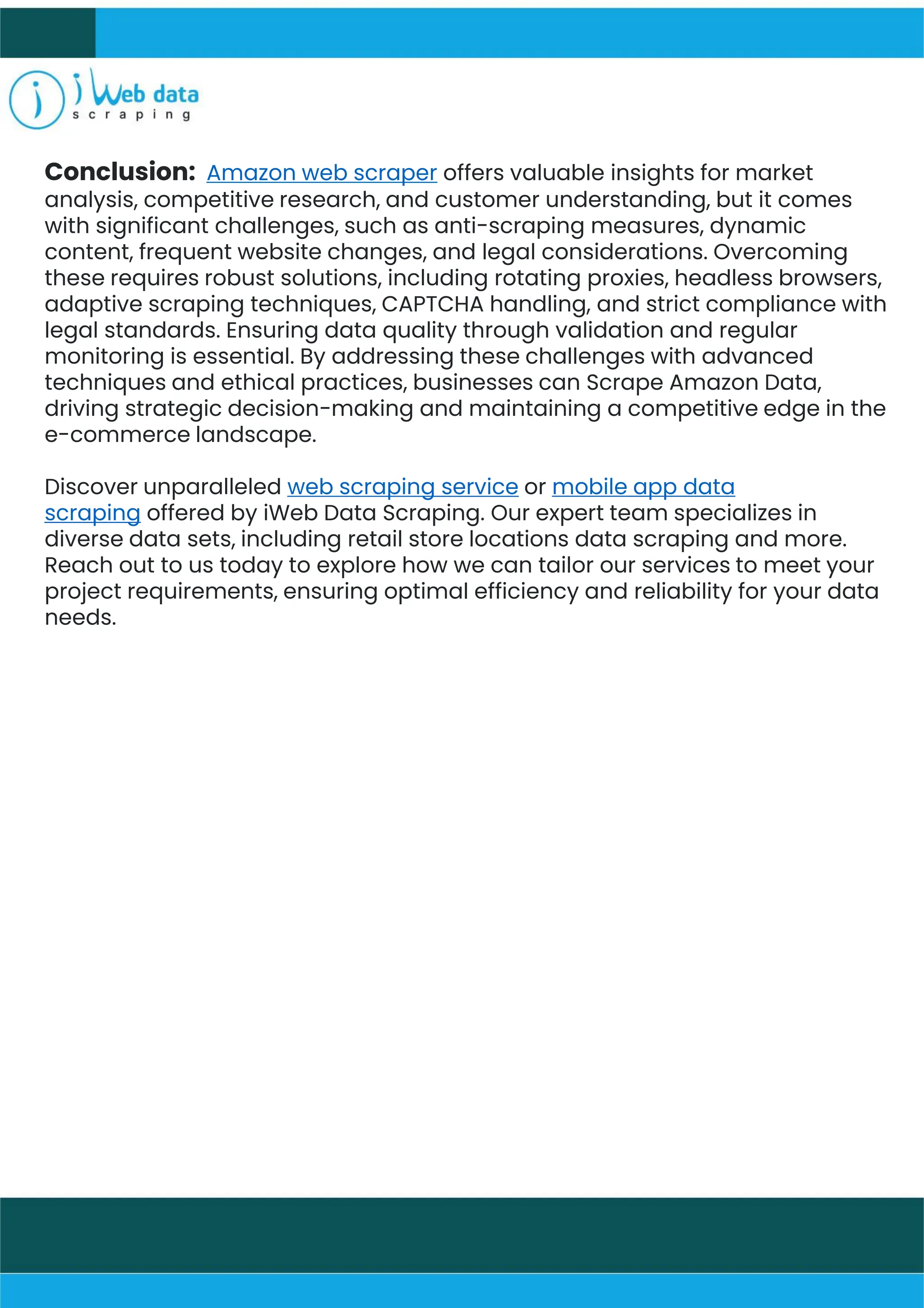 Conclusion: Amazon web scraper offers valuable insights for market
analysis, competitive research, and customer understanding, but it comes
with significant challenges, such as anti-scraping measures, dynamic
content, frequent website changes, and legal considerations. Overcoming
these requires robust solutions, including rotating proxies, headless browsers,
adaptive scraping techniques, CAPTCHA handling, and strict compliance with
legal standards. Ensuring data quality through validation and regular
monitoring is essential. By addressing these challenges with advanced
techniques and ethical practices, businesses can Scrape Amazon Data,
driving strategic decision-making and maintaining a competitive edge in the
e-commerce landscape.
Discover unparalleled web scraping service or mobile app data
scraping offered by iWeb Data Scraping. Our expert team specializes in
diverse data sets, including retail store locations data scraping and more.
Reach out to us today to explore how we can tailor our services to meet your
project requirements, ensuring optimal efficiency and reliability for your data
needs.
 