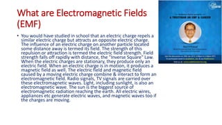 What are Electromagnetic Fields
(EMF)
• You would have studied in school that an electric charge repels a
similar electric charge but attracts an opposite electric charge.
The influence of an electric charge on another particle located
some distance away is termed its field. The strength of this
repulsion or attraction is termed the electric field strength. Field
strength falls off rapidly with distance, the "Inverse Square" Law.
When the electric charges are stationary, they produce only an
electric field. When an electric charge is in motion, it produces a
magnetic field as well. The electric field and magnetic field
caused by a moving electric charge combine & interact to form an
electromagnetic field. Radio signals, TV signals are carried over
these electromagnetic waves. Light, including sunlight, is also an
electromagnetic wave. The sun is the biggest source of
electromagnetic radiation reaching the earth. All electric wires,
appliances etc generate electric waves, and magnetic waves too if
the charges are moving.
 