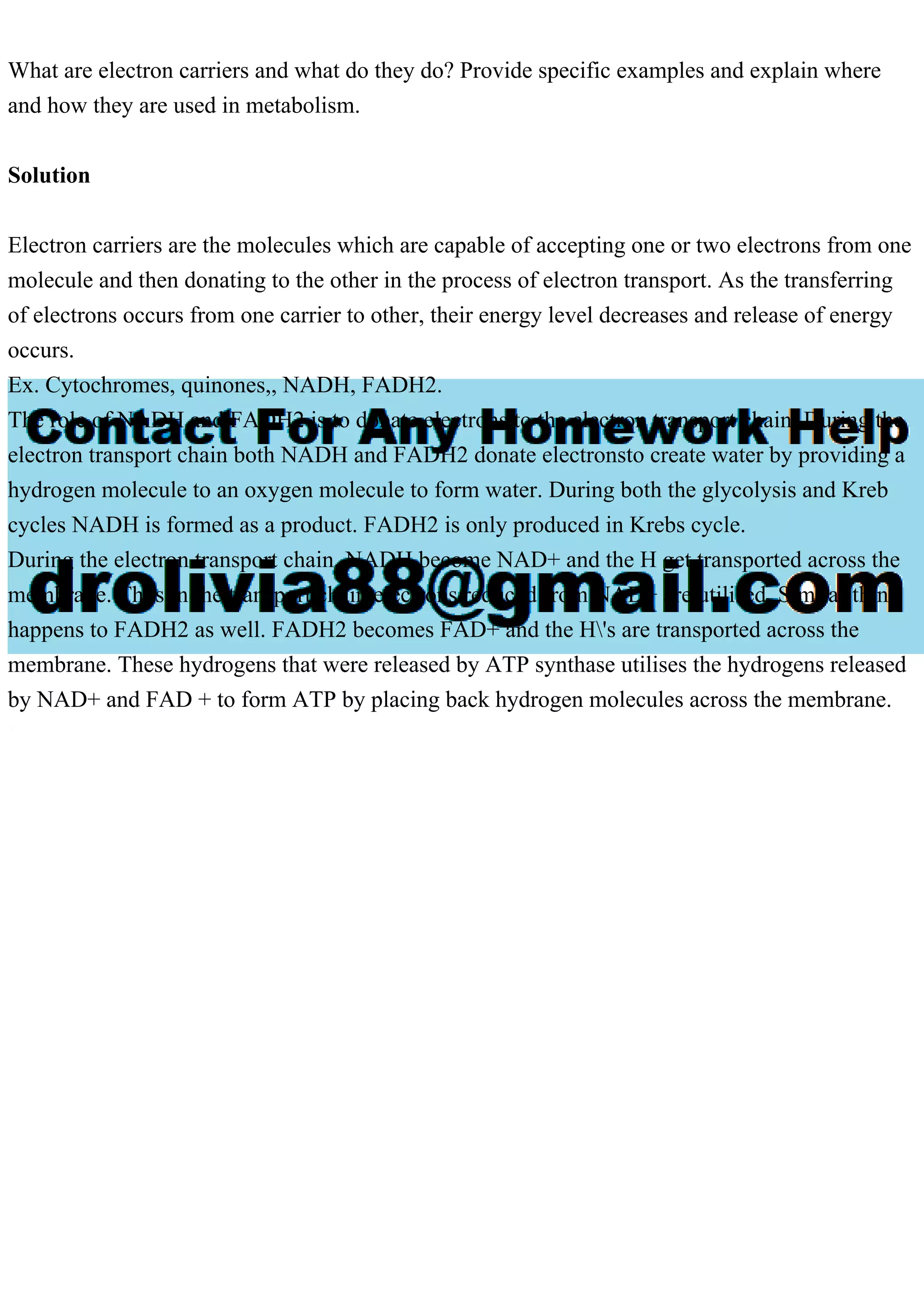 What are electron carriers and what do they do? Provide specific examples and explain where
and how they are used in metabolism.
Solution
Electron carriers are the molecules which are capable of accepting one or two electrons from one
molecule and then donating to the other in the process of electron transport. As the transferring
of electrons occurs from one carrier to other, their energy level decreases and release of energy
occurs.
Ex. Cytochromes, quinones,, NADH, FADH2.
The role of NADH and FADH2 is to donate electrons to the electron transport chain. During the
electron transport chain both NADH and FADH2 donate electronsto create water by providing a
hydrogen molecule to an oxygen molecule to form water. During both the glycolysis and Kreb
cycles NADH is formed as a product. FADH2 is only produced in Krebs cycle.
During the electron transport chain, NADH become NAD+ and the H get transported across the
membrane. Thus in the transport chain electrons reduced from NAD+ are utilised. Similar thing
happens to FADH2 as well. FADH2 becomes FAD+ and the H's are transported across the
membrane. These hydrogens that were released by ATP synthase utilises the hydrogens released
by NAD+ and FAD + to form ATP by placing back hydrogen molecules across the membrane.