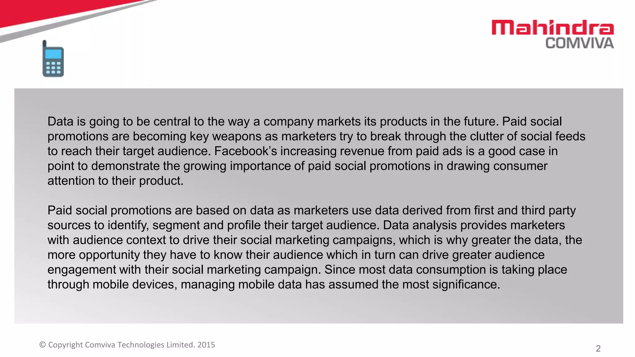 2© Copyright Comviva Technologies Limited. 2015
Data is going to be central to the way a company markets its products in the future. Paid social
promotions are becoming key weapons as marketers try to break through the clutter of social feeds
to reach their target audience. Facebook’s increasing revenue from paid ads is a good case in
point to demonstrate the growing importance of paid social promotions in drawing consumer
attention to their product.
Paid social promotions are based on data as marketers use data derived from first and third party
sources to identify, segment and profile their target audience. Data analysis provides marketers
with audience context to drive their social marketing campaigns, which is why greater the data, the
more opportunity they have to know their audience which in turn can drive greater audience
engagement with their social marketing campaign. Since most data consumption is taking place
through mobile devices, managing mobile data has assumed the most significance.
 