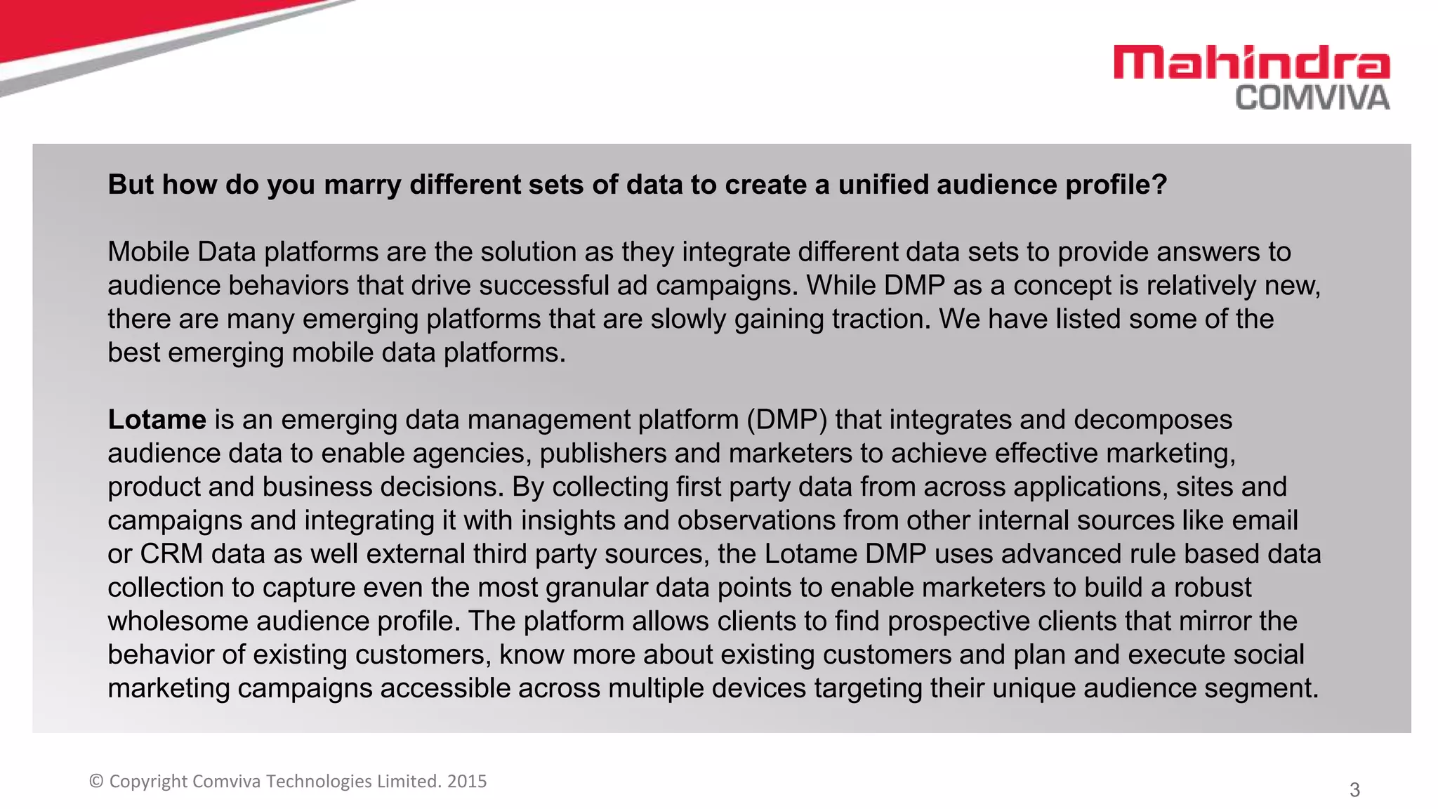 3© Copyright Comviva Technologies Limited. 2015
But how do you marry different sets of data to create a unified audience profile?
Mobile Data platforms are the solution as they integrate different data sets to provide answers to
audience behaviors that drive successful ad campaigns. While DMP as a concept is relatively new,
there are many emerging platforms that are slowly gaining traction. We have listed some of the
best emerging mobile data platforms.
Lotame is an emerging data management platform (DMP) that integrates and decomposes
audience data to enable agencies, publishers and marketers to achieve effective marketing,
product and business decisions. By collecting first party data from across applications, sites and
campaigns and integrating it with insights and observations from other internal sources like email
or CRM data as well external third party sources, the Lotame DMP uses advanced rule based data
collection to capture even the most granular data points to enable marketers to build a robust
wholesome audience profile. The platform allows clients to find prospective clients that mirror the
behavior of existing customers, know more about existing customers and plan and execute social
marketing campaigns accessible across multiple devices targeting their unique audience segment.
 