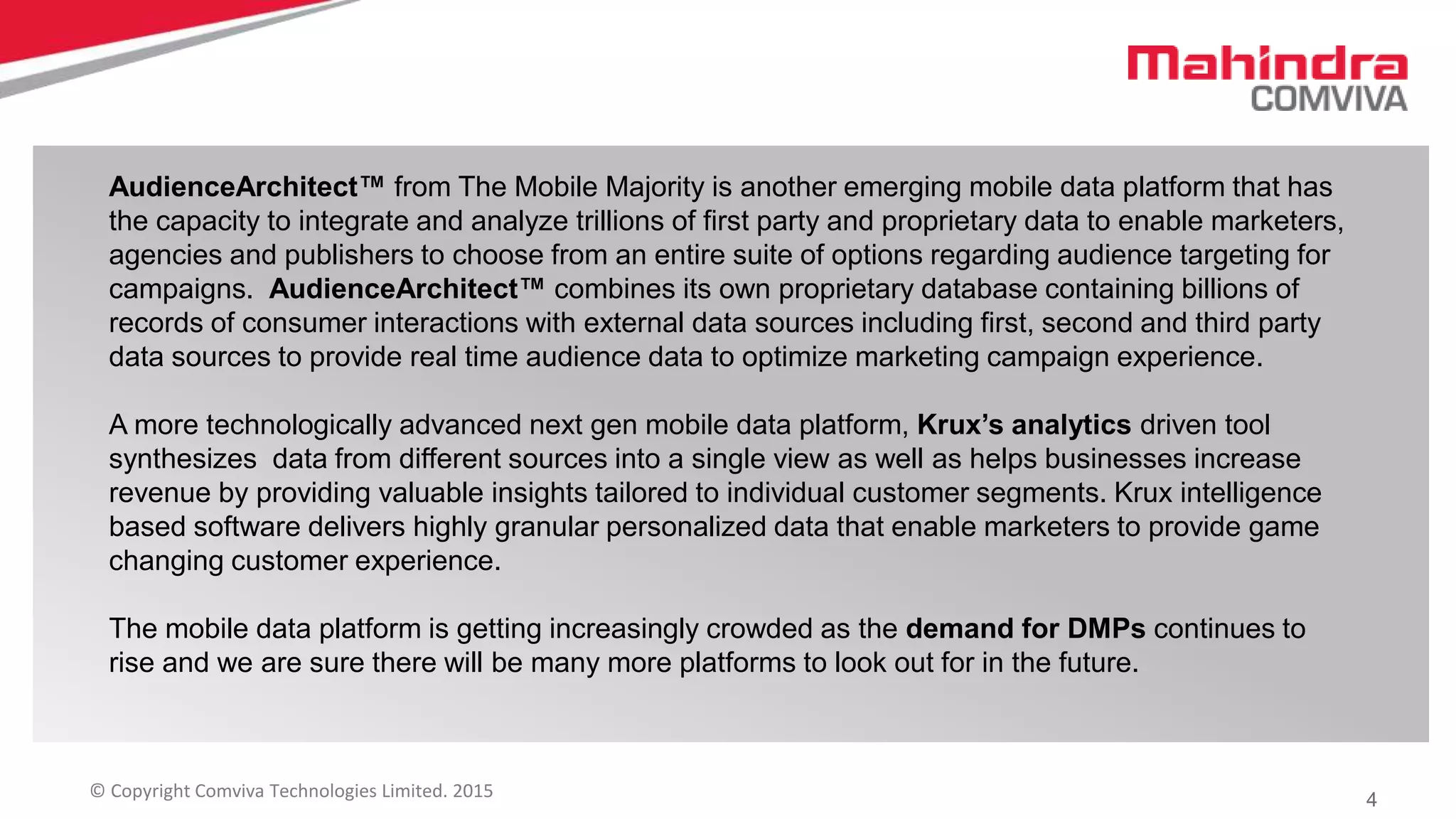 4© Copyright Comviva Technologies Limited. 2015
AudienceArchitect™ from The Mobile Majority is another emerging mobile data platform that has
the capacity to integrate and analyze trillions of first party and proprietary data to enable marketers,
agencies and publishers to choose from an entire suite of options regarding audience targeting for
campaigns. AudienceArchitect™ combines its own proprietary database containing billions of
records of consumer interactions with external data sources including first, second and third party
data sources to provide real time audience data to optimize marketing campaign experience.
A more technologically advanced next gen mobile data platform, Krux’s analytics driven tool
synthesizes data from different sources into a single view as well as helps businesses increase
revenue by providing valuable insights tailored to individual customer segments. Krux intelligence
based software delivers highly granular personalized data that enable marketers to provide game
changing customer experience.
The mobile data platform is getting increasingly crowded as the demand for DMPs continues to
rise and we are sure there will be many more platforms to look out for in the future.
 