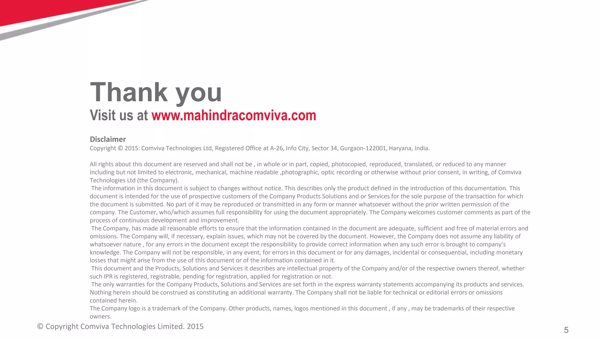 5© Copyright Comviva Technologies Limited. 2015
Disclaimer
Copyright © 2015: Comviva Technologies Ltd, Registered Office at A-26, Info City, Sector 34, Gurgaon-122001, Haryana, India.
All rights about this document are reserved and shall not be , in whole or in part, copied, photocopied, reproduced, translated, or reduced to any manner
including but not limited to electronic, mechanical, machine readable ,photographic, optic recording or otherwise without prior consent, in writing, of Comviva
Technologies Ltd (the Company).
The information in this document is subject to changes without notice. This describes only the product defined in the introduction of this documentation. This
document is intended for the use of prospective customers of the Company Products Solutions and or Services for the sole purpose of the transaction for which
the document is submitted. No part of it may be reproduced or transmitted in any form or manner whatsoever without the prior written permission of the
company. The Customer, who/which assumes full responsibility for using the document appropriately. The Company welcomes customer comments as part of the
process of continuous development and improvement.
The Company, has made all reasonable efforts to ensure that the information contained in the document are adequate, sufficient and free of material errors and
omissions. The Company will, if necessary, explain issues, which may not be covered by the document. However, the Company does not assume any liability of
whatsoever nature , for any errors in the document except the responsibility to provide correct information when any such error is brought to company’s
knowledge. The Company will not be responsible, in any event, for errors in this document or for any damages, incidental or consequential, including monetary
losses that might arise from the use of this document or of the information contained in it.
This document and the Products, Solutions and Services it describes are intellectual property of the Company and/or of the respective owners thereof, whether
such IPR is registered, registrable, pending for registration, applied for registration or not.
The only warranties for the Company Products, Solutions and Services are set forth in the express warranty statements accompanying its products and services.
Nothing herein should be construed as constituting an additional warranty. The Company shall not be liable for technical or editorial errors or omissions
contained herein.
The Company logo is a trademark of the Company. Other products, names, logos mentioned in this document , if any , may be trademarks of their respective
owners.
Thank you
Visit us at www.mahindracomviva.com
 