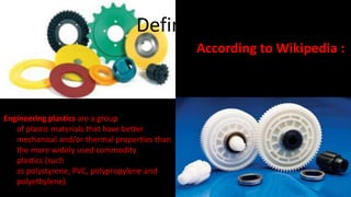 Defined? 
Engineering plastics are a group 
of plastic materials that have better 
mechanical and/or thermal properties than 
the more widely used commodity 
plastics (such 
as polystyrene, PVC, polypropylene and 
polyethylene). 
According to Wikipedia : 
 