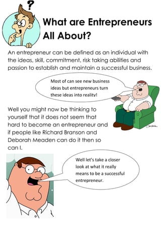 What are Entrepreneurs
             All About?
An entrepreneur can be defined as an individual with
the ideas, skill, commitment, risk taking abilities and
passion to establish and maintain a successful business.

                Most of can see new business
                ideas but entrepreneurs turn
                these ideas into reality!


Well you might now be thinking to
yourself that it does not seem that
hard to become an entrepreneur and
if people like Richard Branson and
Deborah Meaden can do it then so
can I.

                           Well let’s take a closer
                           look at what it really
                           means to be a successful
                           entrepreneur.
 