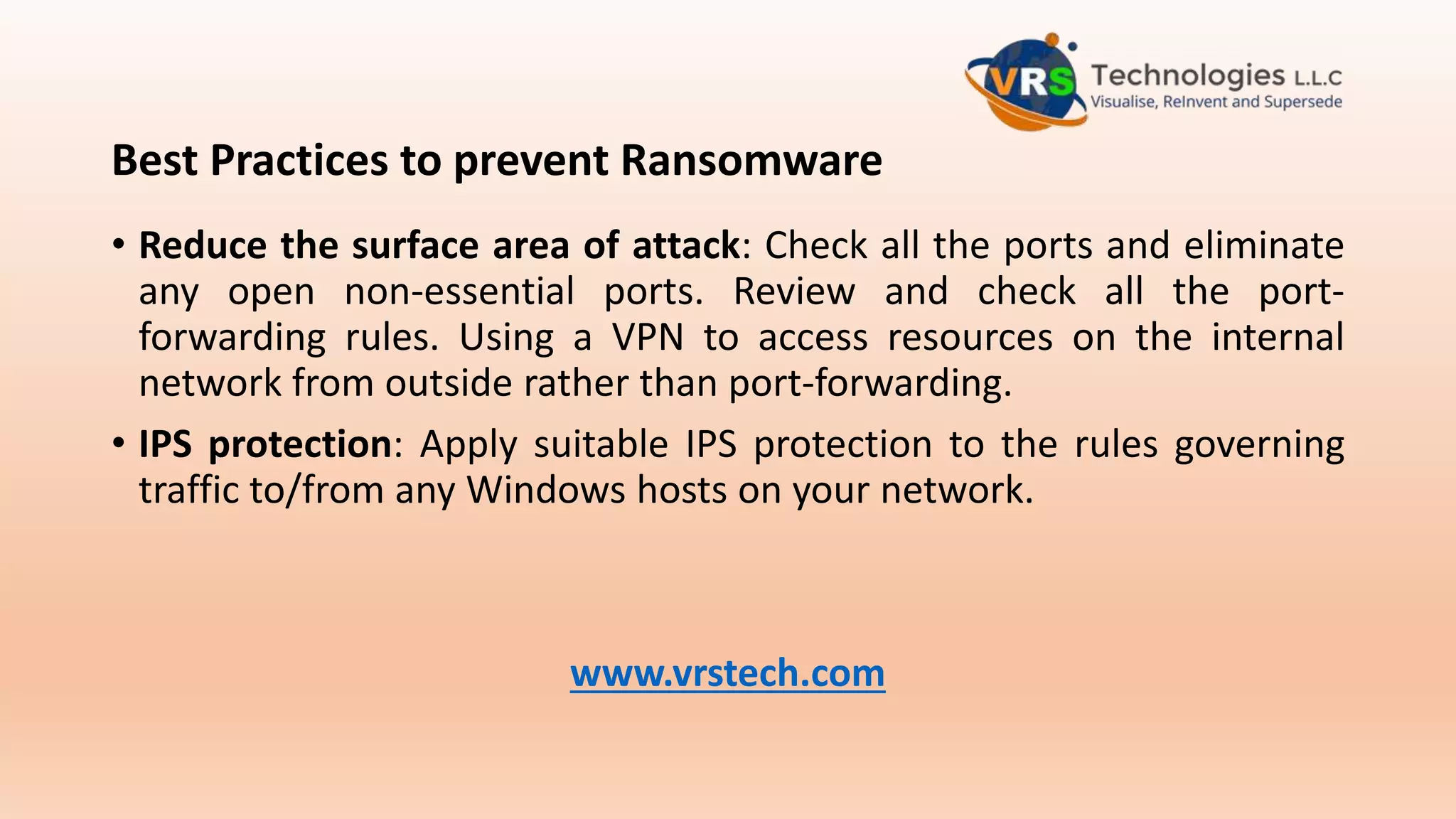 Best Practices to prevent Ransomware
• Reduce the surface area of attack: Check all the ports and eliminate
any open non-essential ports. Review and check all the port-
forwarding rules. Using a VPN to access resources on the internal
network from outside rather than port-forwarding.
• IPS protection: Apply suitable IPS protection to the rules governing
traffic to/from any Windows hosts on your network.
www.vrstech.com
 