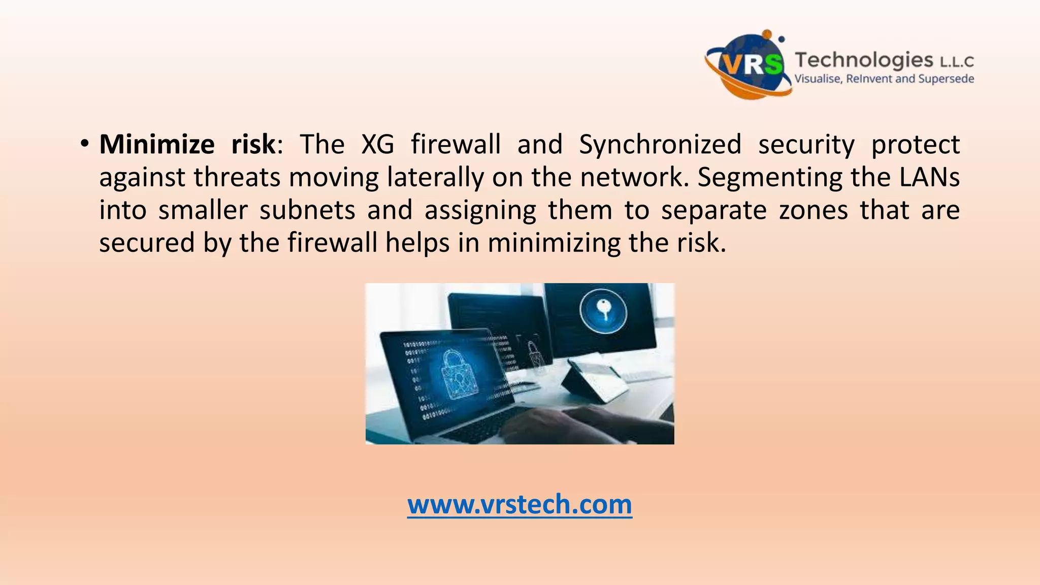 • Minimize risk: The XG firewall and Synchronized security protect
against threats moving laterally on the network. Segmenting the LANs
into smaller subnets and assigning them to separate zones that are
secured by the firewall helps in minimizing the risk.
www.vrstech.com
 