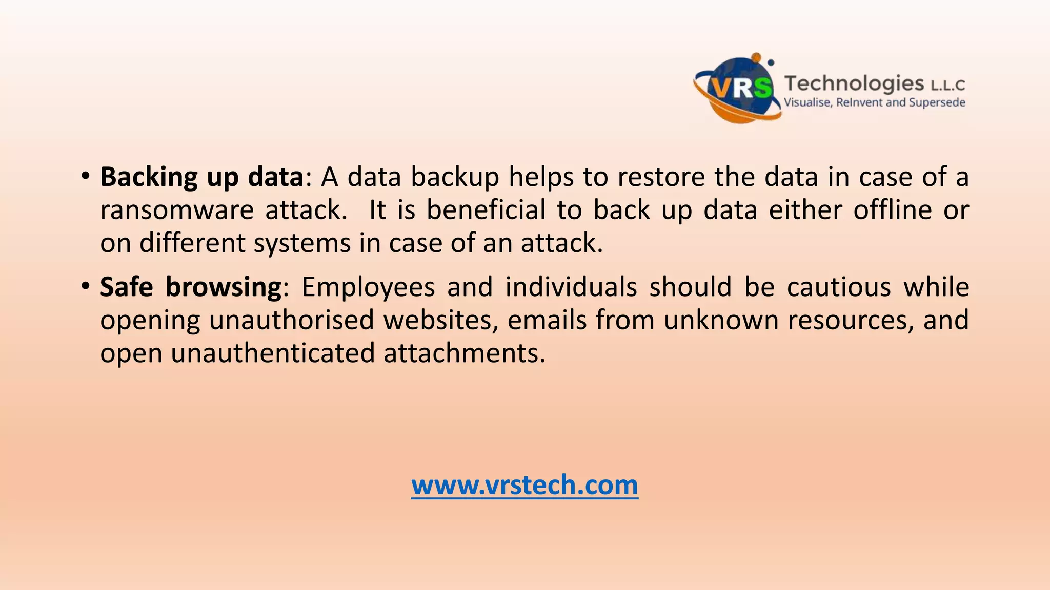 • Backing up data: A data backup helps to restore the data in case of a
ransomware attack. It is beneficial to back up data either offline or
on different systems in case of an attack.
• Safe browsing: Employees and individuals should be cautious while
opening unauthorised websites, emails from unknown resources, and
open unauthenticated attachments.
www.vrstech.com
 