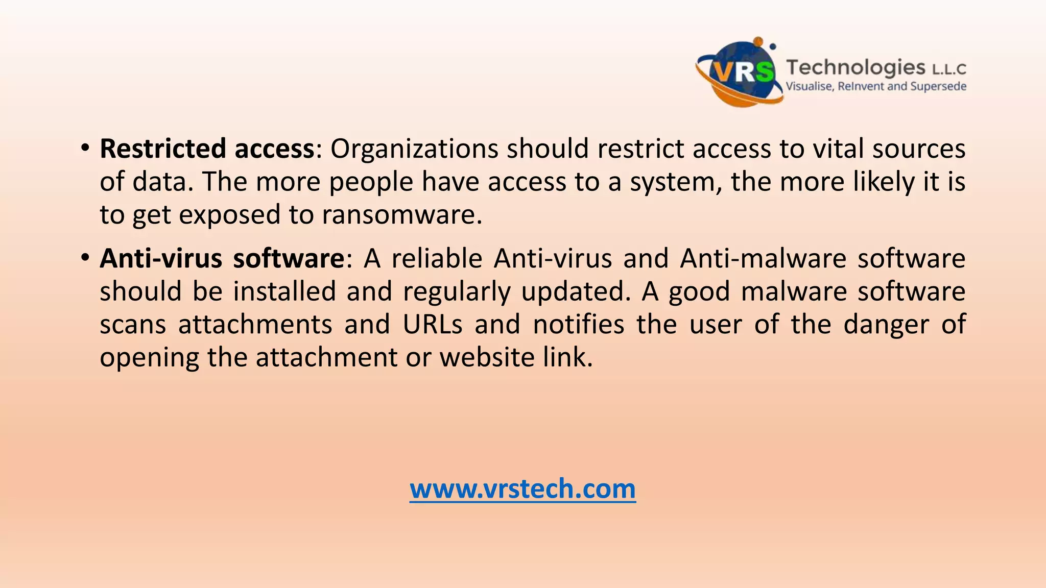 • Restricted access: Organizations should restrict access to vital sources
of data. The more people have access to a system, the more likely it is
to get exposed to ransomware.
• Anti-virus software: A reliable Anti-virus and Anti-malware software
should be installed and regularly updated. A good malware software
scans attachments and URLs and notifies the user of the danger of
opening the attachment or website link.
www.vrstech.com
 
