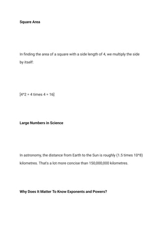 Square Area
In finding the area of a square with a side length of 4, we multiply the side
by itself:
[4^2 = 4 times 4 = 16]
Large Numbers in Science
In astronomy, the distance from Earth to the Sun is roughly (1.5 times 10^8)
kilometres. That's a lot more concise than 150,000,000 kilometres.
Why Does It Matter To Know Exponents and Powers?
 