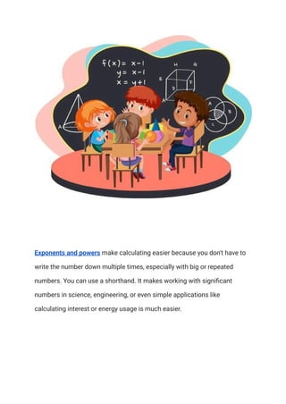 Exponents and powers make calculating easier because you don't have to
write the number down multiple times, especially with big or repeated
numbers. You can use a shorthand. It makes working with significant
numbers in science, engineering, or even simple applications like
calculating interest or energy usage is much easier.
 