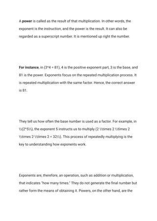 A power is called as the result of that multiplication. In other words, the
exponent is the instruction, and the power is the result. It can also be
regarded as a superscript number. It is mentioned up right the number.
For instance, in (3^4 = 81), 4 is the positive exponent part, 3 is the base, and
81 is the power. Exponents focus on the repeated multiplication process. It
is repeated multiplication with the same factor. Hence, the correct answer
is 81.
They tell us how often the base number is used as a factor. For example, in
(2^5), the exponent 5 instructs us to multiply (2 times 2 times 2
times 2 times 2 = 32). This process of repeatedly multiplying is the
key to understanding how exponents work.
Exponents are, therefore, an operation, such as addition or multiplication,
that indicates "how many times." They do not generate the final number but
rather form the means of obtaining it. Powers, on the other hand, are the
 