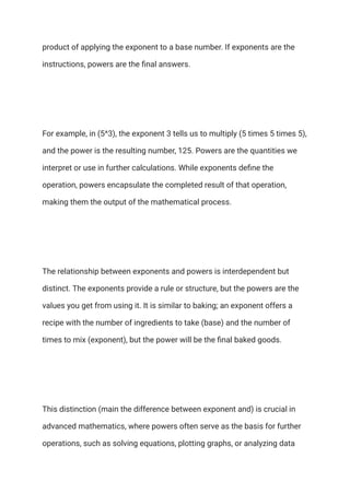 product of applying the exponent to a base number. If exponents are the
instructions, powers are the final answers.
For example, in (5^3), the exponent 3 tells us to multiply (5 times 5 times 5),
and the power is the resulting number, 125. Powers are the quantities we
interpret or use in further calculations. While exponents define the
operation, powers encapsulate the completed result of that operation,
making them the output of the mathematical process.
The relationship between exponents and powers is interdependent but
distinct. The exponents provide a rule or structure, but the powers are the
values you get from using it. It is similar to baking; an exponent offers a
recipe with the number of ingredients to take (base) and the number of
times to mix (exponent), but the power will be the final baked goods.
This distinction (main the difference between exponent and) is crucial in
advanced mathematics, where powers often serve as the basis for further
operations, such as solving equations, plotting graphs, or analyzing data
 