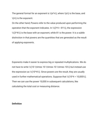 The general format for an exponent is (a^n), where (a) is the base, and
(n) is the exponent.​
On the other hand, Powers refer to the value produced upon performing the
operation that the exponent indicates. In (3^4 = 81), the expression
(3^4) is the base with an exponent, while 81 is the power. It is a subtle
distinction in that powers are the quantities that are generated as the result
of applying exponents.
Exponents make it easier to express big or repeated multiplications. We do
not have to write (10 times 10 times 10 times 10) but instead use
the expression as (10^4). Since powers are the result, they are usually
used in further mathematical operations. Suppose that (10^4 = 10,000).
Then we can use the power 10,000 in subsequent calculations, like
calculating the total cost or measuring distance.
Definition
 