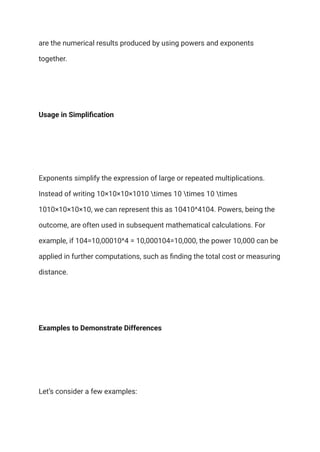 are the numerical results produced by using powers and exponents
together.
Usage in Simplification
Exponents simplify the expression of large or repeated multiplications.
Instead of writing 10×10×10×1010 times 10 times 10 times
1010×10×10×10, we can represent this as 10410^4104. Powers, being the
outcome, are often used in subsequent mathematical calculations. For
example, if 104=10,00010^4 = 10,000104=10,000, the power 10,000 can be
applied in further computations, such as finding the total cost or measuring
distance.
Examples to Demonstrate Differences
Let’s consider a few examples:
 
