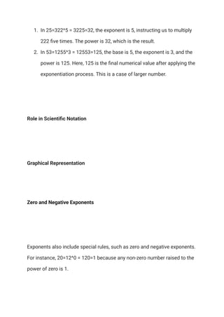 1.​ In 25=322^5 = 3225=32, the exponent is 5, instructing us to multiply
222 five times. The power is 32, which is the result.
2.​ In 53=1255^3 = 12553=125, the base is 5, the exponent is 3, and the
power is 125. Here, 125 is the final numerical value after applying the
exponentiation process. This is a case of larger number.
Role in Scientific Notation
Graphical Representation
Zero and Negative Exponents
Exponents also include special rules, such as zero and negative exponents.
For instance, 20=12^0 = 120=1 because any non-zero number raised to the
power of zero is 1.
 