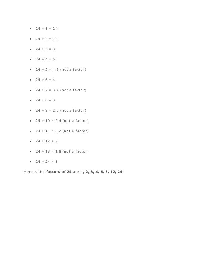 • 24 ÷ 1 = 24
• 24 ÷ 2 = 12
• 24 ÷ 3 = 8
• 24 ÷ 4 = 6
• 24 ÷ 5 = 4.8 (not a factor)
• 24 ÷ 6 = 4
• 24 ÷ 7 = 3.4 (not a factor)
• 24 ÷ 8 = 3
• 24 ÷ 9 = 2.6 (not a factor)
• 24 ÷ 10 = 2.4 (not a factor)
• 24 ÷ 11 = 2.2 (not a factor)
• 24 ÷ 12 = 2
• 24 ÷ 13 = 1.8 (not a factor)
• 24 ÷ 24 = 1
Hence, the factors of 24 are 1, 2, 3, 4, 6, 8, 12, 24
 