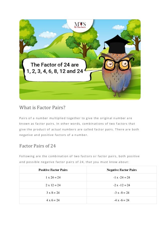 What is Factor Pairs?
Pairs of a number multiplied together to give the original number are
known as factor pairs. In other words, combinations of two factors that
give the product of actual numbers are called factor pairs. There are both
negative and positive factors of a numb er.
Factor Pairs of 24
Following are the combination of two factors or factor pairs, both positive
and possible negative factor pairs of 24, that you must know about:
Positive Factor Pairs Negative Factor Pairs
1 x 24 = 24 -1 x -24 = 24
2 x 12 = 24 -2 x -12 = 24
3 x 8 = 24 -3 x -8 = 24
4 x 6 = 24 -4 x -6 = 24
 