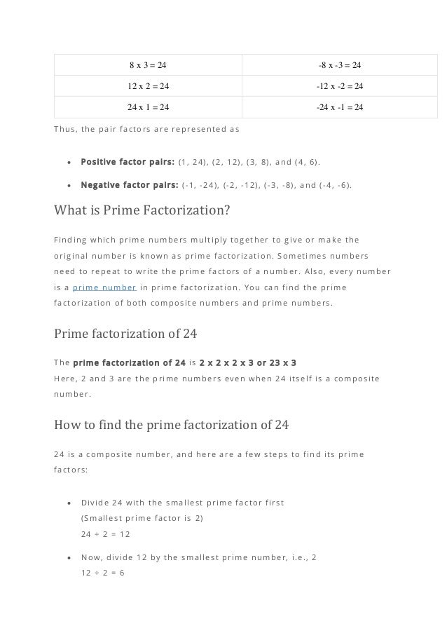 8 x 3 = 24 -8 x -3 = 24
12 x 2 = 24 -12 x -2 = 24
24 x 1 = 24 -24 x -1 = 24
Thus, the pair factors are represented as
• Positive factor pairs: (1, 24), (2, 12), (3, 8), and (4, 6).
• Negative factor pairs: (-1, -24), (-2, -12), (-3, -8), and (-4, -6).
What is Prime Factorization?
Finding which prime numbers multiply together to give or make the
original number is known as prime factorization. Sometimes numbers
need to repeat to write the prime factors of a number. Also, every number
is a prime number in prime factorization. You can find the prime
factorization of both composite numbers and prime numbers.
Prime factorization of 24
The prime factorization of 24 is 2 x 2 x 2 x 3 or 23 x 3
Here, 2 and 3 are the prime numbers even when 24 itself is a composite
number.
How to find the prime factorization of 24
24 is a composite number, and here are a few steps to find its prime
factors:
• Divide 24 with the smallest prime factor first
(Smallest prime factor is 2)
24 ÷ 2 = 12
• Now, divide 12 by the smallest prime number, i.e., 2
12 ÷ 2 = 6
 