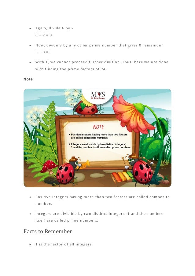 • Again, divide 6 by 2
6 ÷ 2 = 3
• Now, divide 3 by any other prime number that gives 0 remainder
3 ÷ 3 = 1
• With 1, we cannot proceed further division. Thus, here we are done
with finding the prime factors of 24.
Note
• Positive integers having more than two factors are called composite
numbers.
• Integers are divisible by two distinct integers; 1 and the number
itself are called prime numbers.
Facts to Remember
• 1 is the factor of all integers.
 