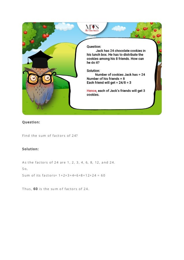 Question:
Find the sum of factors of 24?
Solution:
As the factors of 24 are 1, 2, 3, 4, 6, 8, 12, and 24.
So,
Sum of its factors= 1+2+3+4+6+8+12+24 = 60
Thus, 60 is the sum of factors of 24.
 