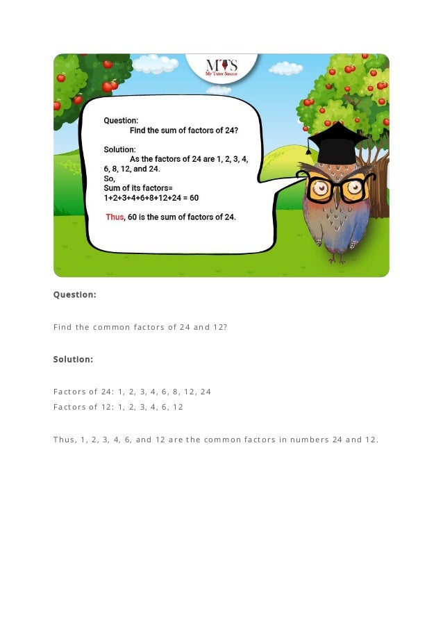 Question:
Find the common factors of 24 and 12?
Solution:
Factors of 24: 1, 2, 3, 4, 6, 8, 12, 24
Factors of 12: 1, 2, 3, 4, 6, 12
Thus, 1, 2, 3, 4, 6, and 12 are the common factors in numbers 24 and 12.
 