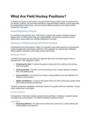 What Are Field Hockey Positions?
In shaping the dynamics and tactics of the game field hockey positions play an important role.
For players, coaches, and fans alike essential to understand these positions, and to appreciate
the complexities of field hockey. Let's dive into the different positions on the field and their
importance in the game.
About Field Hockey Positions
An expeditious and dynamic sport, field hockey, is played with squads consisting of eleven
players each. To fulfill specific roles and responsibilities, and enhance the team's overall
performance, these players are carefully positioned on the field.
Importance of Understanding Field Hockey Positions
Understanding why field positions matter it is important to grip before delving into the positions.
A well-managed team with players proficient in their positions can execute plans efficiently,
defend against competitors, and create scoring opportunities.
Goalkeeper Position
In defending the goal and preventing the opponent team from scoring the goalie holds an
important role. Their obligations include:
 Protecting the Goal: To defend the goal and stop shots from entering is the primary
task of the goalie.
 Clearing the Ball: The ball is out of the shooting circle to relieve defensive pressure
they must skillfully clear.
 Communication: It is important to maintain a strong defensive line with defenders for
effective communication.
 Agility and Reflexes: To react to fast-paced shots and make critical saves goalie needs
quick responsiveness and dexterity.
The team's defensive capabilities importantly influence the goalie's skills and expertise, in every
match making them a key player.
Defender Positions
The backbone of the team’s defense consists of the defenders, frustrating competitor attacks
and beginning counter-attacks. The different defender's positions include:
Center Back
 Organizing Defense: The defensive line directs the center back, to block attacks and
ensure players are positioned.
 